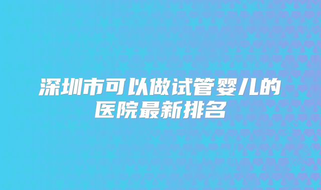 深圳市可以做试管婴儿的医院最新排名