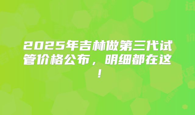 2025年吉林做第三代试管价格公布，明细都在这！