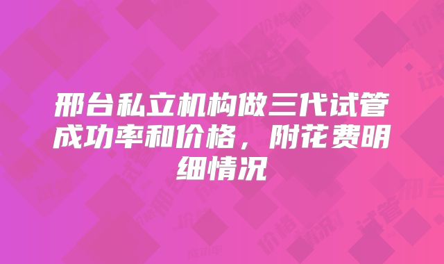 邢台私立机构做三代试管成功率和价格，附花费明细情况