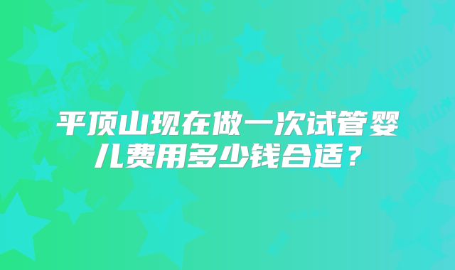 平顶山现在做一次试管婴儿费用多少钱合适？