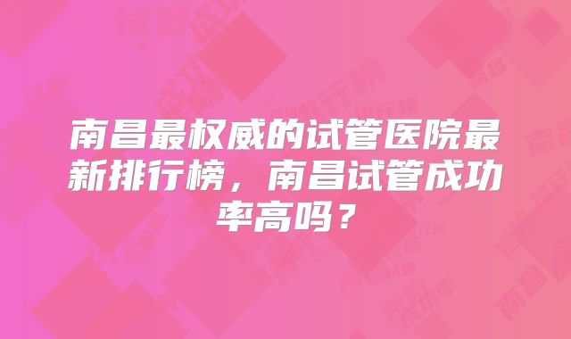 南昌最权威的试管医院最新排行榜，南昌试管成功率高吗？