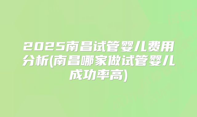 2025南昌试管婴儿费用分析(南昌哪家做试管婴儿成功率高)