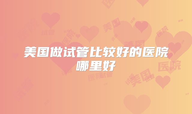 美国做试管比较好的医院哪里好