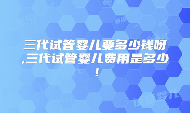 三代试管婴儿要多少钱呀,三代试管婴儿费用是多少!