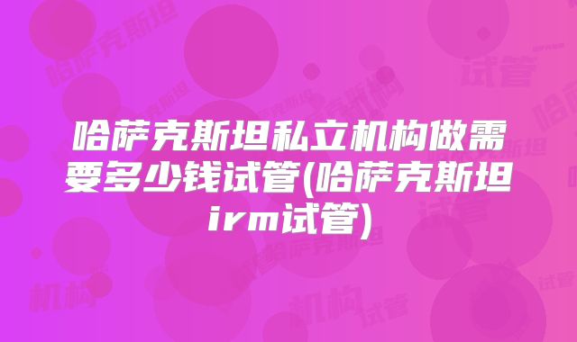 哈萨克斯坦私立机构做需要多少钱试管(哈萨克斯坦irm试管)