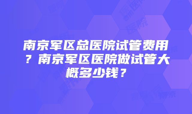 南京军区总医院试管费用？南京军区医院做试管大概多少钱？