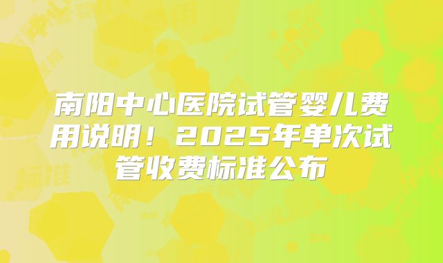 南阳中心医院试管婴儿费用说明!2025年单次试管收费标准公布