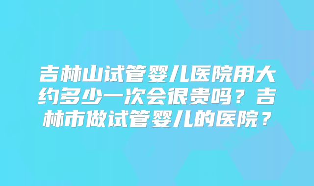 吉林山试管婴儿医院用大约多少一次会很贵吗？吉林市做试管婴儿的医院？