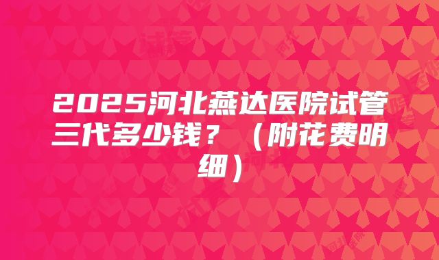 2025河北燕达医院试管三代多少钱？（附花费明细）