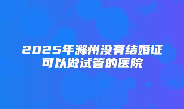 2025年滁州没有结婚证可以做试管的医院