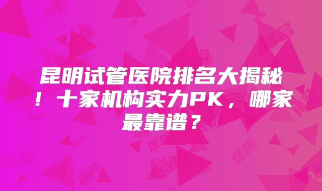 昆明试管医院排名大揭秘！十家机构实力PK，哪家最靠谱？