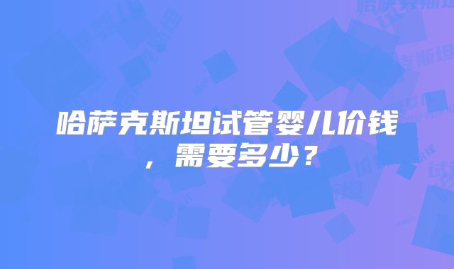 哈萨克斯坦试管婴儿价钱,需要多少?