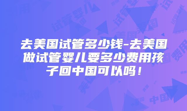 去美国试管多少钱-去美国做试管婴儿要多少费用孩子回中国可以吗！