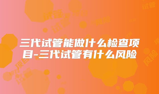 三代试管能做什么检查项目-三代试管有什么风险