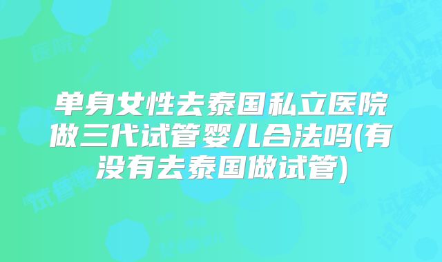 单身女性去泰国私立医院做三代试管婴儿合法吗(有没有去泰国做试管)