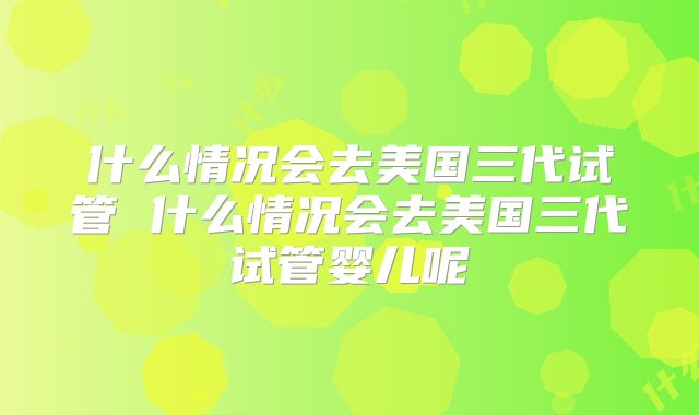 什么情况会去美国三代试管 什么情况会去美国三代试管婴儿呢