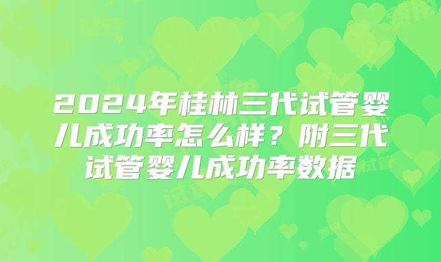 2024年桂林三代试管婴儿成功率怎么样？附三代试管婴儿成功率数据