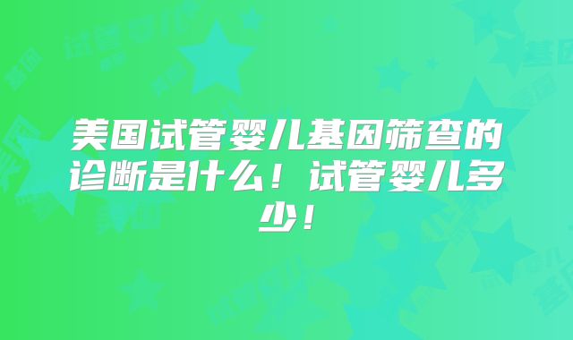 美国试管婴儿基因筛查的诊断是什么！试管婴儿多少！
