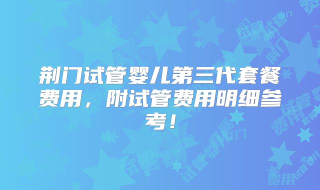 荆门试管婴儿第三代套餐费用，附试管费用明细参考！