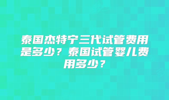 泰国杰特宁三代试管费用是多少？泰国试管婴儿费用多少？