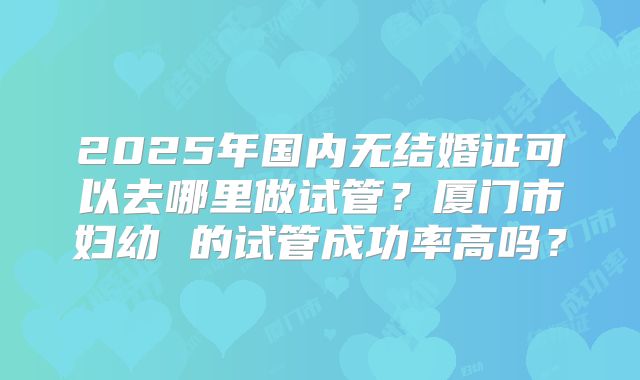 2025年国内无结婚证可以去哪里做试管？厦门市妇幼 的试管成功率高吗？
