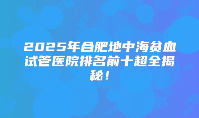 2025年合肥地中海贫血试管医院排名前十超全揭秘！