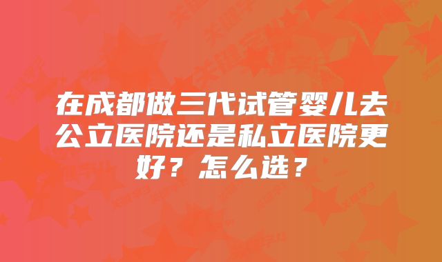 在成都做三代试管婴儿去公立医院还是私立医院更好？怎么选？
