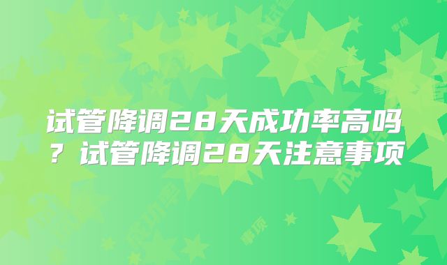 试管降调28天成功率高吗？试管降调28天注意事项