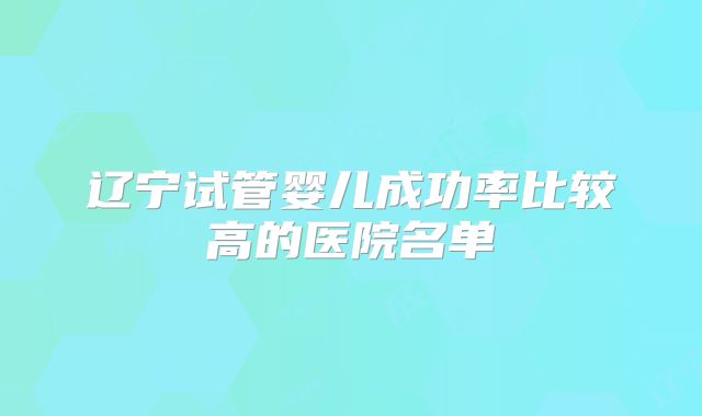 辽宁试管婴儿成功率比较高的医院名单