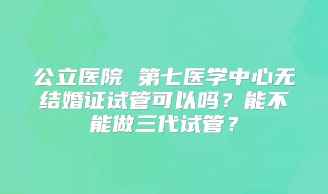 公立医院 第七医学中心无结婚证试管可以吗?能不能做三代试管?