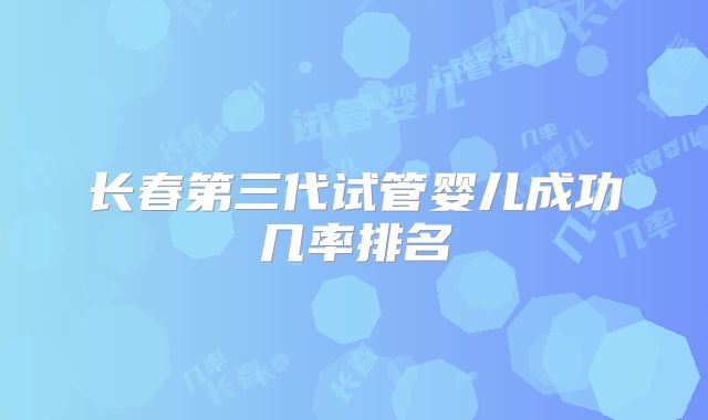 长春第三代试管婴儿成功几率排名