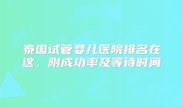 泰国试管婴儿医院排名在这，附成功率及等待时间