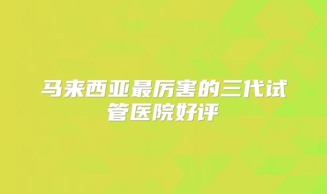 马来西亚最厉害的三代试管医院好评