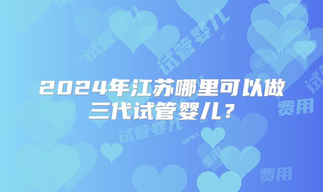 2024年江苏哪里可以做三代试管婴儿？