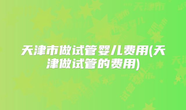 天津市做试管婴儿费用(天津做试管的费用)