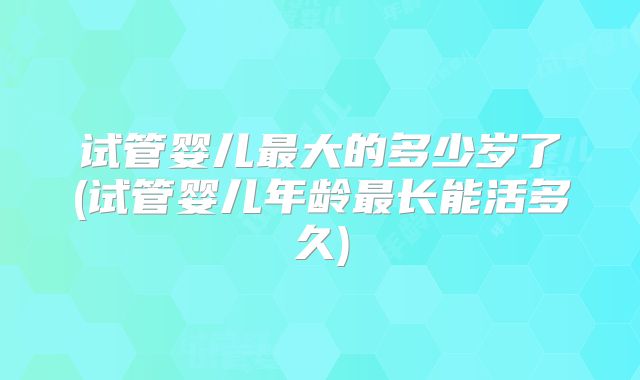 试管婴儿最大的多少岁了(试管婴儿年龄最长能活多久)