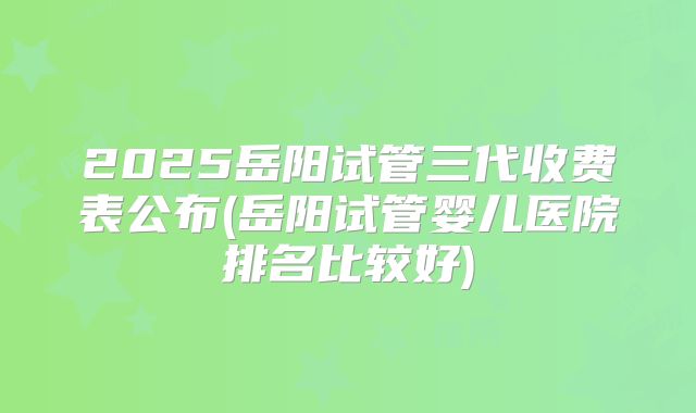 2025岳阳试管三代收费表公布(岳阳试管婴儿医院排名比较好)