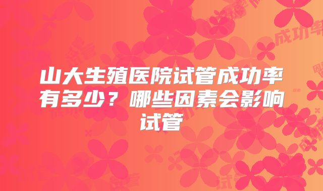 山大生殖医院试管成功率有多少?哪些因素会影响试管