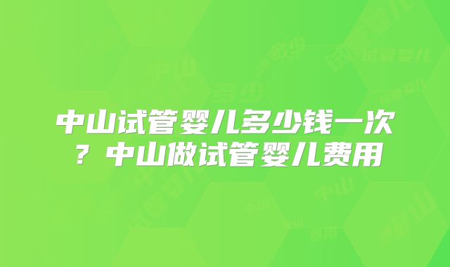 中山试管婴儿多少钱一次？中山做试管婴儿费用