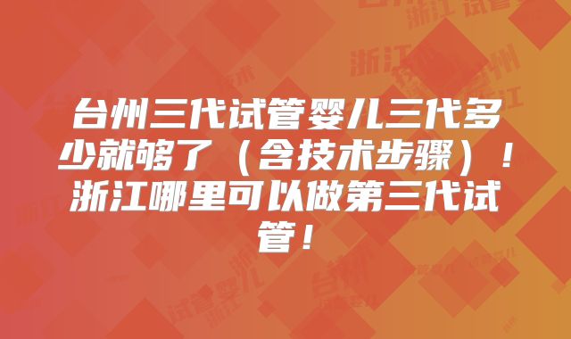 台州三代试管婴儿三代多少就够了（含技术步骤）！浙江哪里可以做第三代试管！