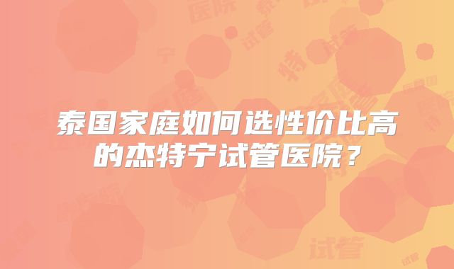泰国家庭如何选性价比高的杰特宁试管医院?