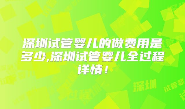 深圳试管婴儿的做费用是多少,深圳试管婴儿全过程详情！