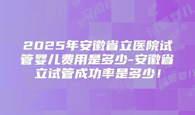 2025年安徽省立医院试管婴儿费用是多少-安徽省立试管成功率是多少！