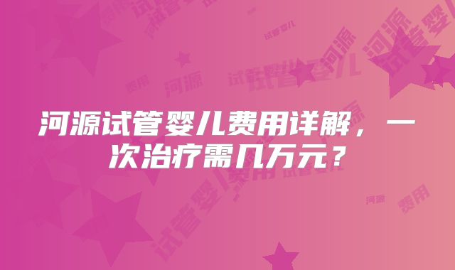 河源试管婴儿费用详解，一次治疗需几万元？