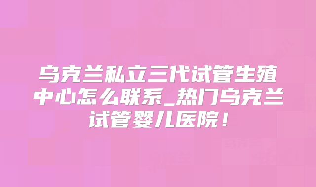 乌克兰私立三代试管生殖中心怎么联系_热门乌克兰试管婴儿医院！
