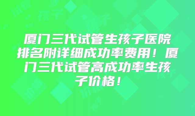 厦门三代试管生孩子医院排名附详细成功率费用！厦门三代试管高成功率生孩子价格！