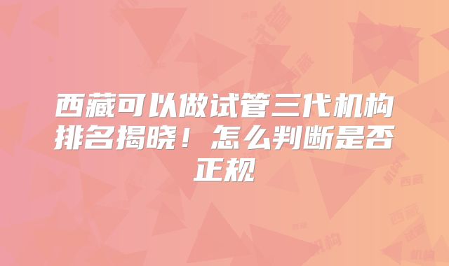 西藏可以做试管三代机构排名揭晓!怎么判断是否正规