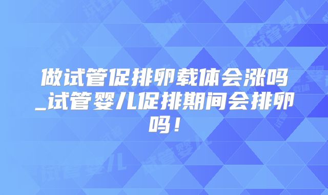 做试管促排卵载体会涨吗_试管婴儿促排期间会排卵吗！