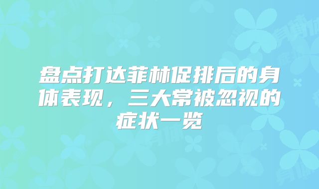 盘点打达菲林促排后的身体表现,三大常被忽视的症状一览