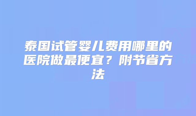 泰国试管婴儿费用哪里的医院做最便宜？附节省方法